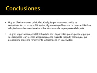 • Hoy en día el mundo es publicidad. Cualquier parte de nuestra vida se
  complementa con spots publicitarios, algunas compañías como el caso de Nike han
  adoptado mas la marca que el nombre siendo un claro ejemplo en el deporte.

•   La gran importancia que NIKE le ha dado a los deportistas, preocupándose porque
    sus productos sean los mas apropiados con la mas alta calidad y tecnología; que
    proporcione el optimo rendimiento y desempeño en su actividad.
 