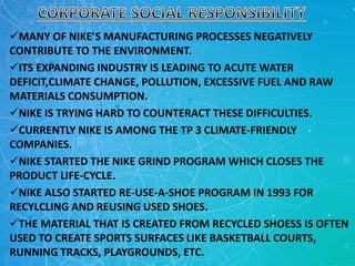 MANY OF NIKE’S MANUFACTURING PROCESSES NEGATIVELY
CONTRIBUTE TO THE ENVIRONMENT.
ITS EXPANDING INDUSTRY IS LEADING TO ACUTE WATER
DEFICIT,CLIMATE CHANGE, POLLUTION, EXCESSIVE FUEL AND RAW
MATERIALS CONSUMPTION.
NIKE IS TRYING HARD TO COUNTERACT THESE DIFFICULTIES.
CURRENTLY NIKE IS AMONG THE TP 3 CLIMATE-FRIENDLY
COMPANIES.
NIKE STARTED THE NIKE GRIND PROGRAM WHICH CLOSES THE
PRODUCT LIFE-CYCLE.
NIKE ALSO STARTED RE-USE-A-SHOE PROGRAM IN 1993 FOR
RECYLCLING AND REUSING USED SHOES.
THE MATERIAL THAT IS CREATED FROM RECYCLED SHOESS IS OFTEN
USED TO CREATE SPORTS SURFACES LIKE BASKETBALL COURTS,
RUNNING TRACKS, PLAYGROUNDS, ETC.
 