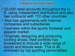 20,000 retail accounts throughout the U.
S. using independent distributors and also
has contracts with 110 other countries
Also has agreements with Internet
companies and subsidiaries
Operates within the sports footwear and
apparel market.
Originally designing and producing
running shoes, their portfolio has
broadened to include a wide range of
sports and leisure wear. This is all
endorsed by top sporting personalities
 