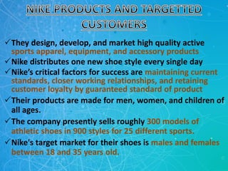 They design, develop, and market high quality active
sports apparel, equipment, and accessory products
Nike distributes one new shoe style every single day
Nike’s critical factors for success are maintaining current
standards, closer working relationships, and retaining
customer loyalty by guaranteed standard of product
Their products are made for men, women, and children of
all ages.
The company presently sells roughly 300 models of
athletic shoes in 900 styles for 25 different sports.
Nike's target market for their shoes is males and females
between 18 and 35 years old.
 