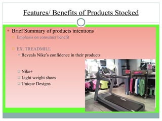 Features/ Benefits of Products Stocked Brief Summary of products intentions Emphasis on consumer benefit EX. TREADMILL Reveals Nike’s confidence in their products Nike+ Light weight shoes Unique Designs 