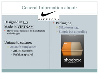 General Information about: Designed in  US Made in  VIETNAM Hire outside resources to manufacture their designs. Unique to culture: Asian fit sunglasses Athletic apparel Fashion apparel Packaging Nike-town logo  Simple but appealing 