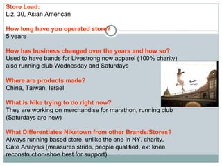 Store Lead:   Liz, 30, Asian American How long have you operated store? 5 years How has business changed over the years and how so? Used to have bands for Livestrong now apparel (100% charity) also running club Wednesday and Saturdays  Where are products made? China, Taiwan, Israel What is Nike trying to do right now? They are working on merchandise for marathon, running club (Saturdays are new) What Differentiates Niketown from other Brands/Stores? Always running based store, unlike the one in NY, charity, Gate Analysis (measures stride, people qualified, ex: knee reconstruction-shoe best for support) 