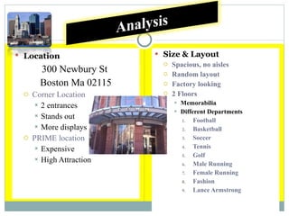 Location 300 Newbury St  Boston Ma 02115 Corner Location 2 entrances Stands out More displays PRIME location Expensive High Attraction Size & Layout Spacious, no aisles Random layout Factory looking 2 Floors Memorabilia Different Departments Football Basketball Soccer Tennis Golf Male Running Female Running Fashion Lance Armstrong 