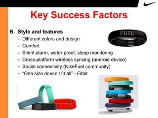 Key Success Factors
B. Style and features
–
–
–
–
–
–

Different colors and design
Comfort
Silent alarm, water proof, sleep monitoring
Cross-platform wireless syncing (android device)
Social connectivity (NikeFuel community)
“One size doesn‟t fit all” - Fitbit

9

 