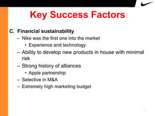 Key Success Factors
C. Financial sustainability
– Nike was the first one into the market
• Experience and technology

– Ability to develop new products in house with minimal
risk
– Strong history of alliances
• Apple partnership
– Selective in M&A
– Extremely high marketing budget

10

 