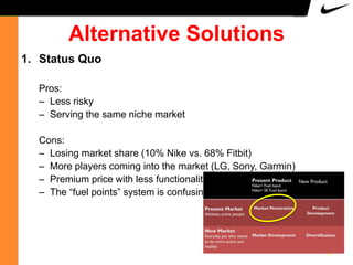 Alternative Solutions
1. Status Quo
Pros:
– Less risky
– Serving the same niche market
Cons:
– Losing market share (10% Nike vs. 68% Fitbit)
– More players coming into the market (LG, Sony, Garmin)
– Premium price with less functionality
– The “fuel points” system is confusing

12

 