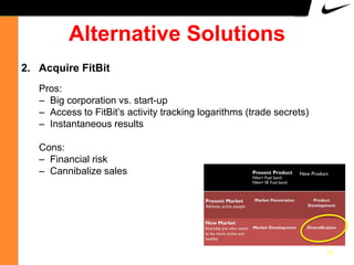 Alternative Solutions
2. Acquire FitBit
Pros:
– Big corporation vs. start-up
– Access to FitBit‟s activity tracking logarithms (trade secrets)
– Instantaneous results
Cons:
– Financial risk
– Cannibalize sales

13

 