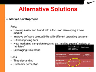 Alternative Solutions
3. Market development
Pros:
– Develop a new sub brand with a focus on developing a new
market
– Improve software compatibility with different operating systems
– Different pricing tiers
– New marketing campaign focusing on “healthy people” instead of
“athletes”
– Leveraging Nike brand

Cons
– Time demanding
– Customer perception
14

 
