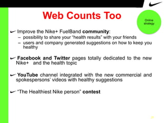 Web Counts Too

Online
strategy

Improve the Nike+ FuelBand community:
– possibility to share your “health results” with your friends
– users and company generated suggestions on how to keep you
healthy

Facebook and Twitter pages totally dedicated to the new
Nike+ and the health topic
YouTube channel integrated with the new commercial and
spokespersons‟ videos with healthy suggestions
“The Healthiest Nike person” contest

21

 