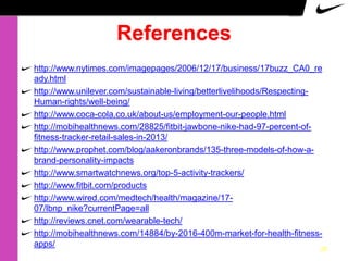 References
http://www.nytimes.com/imagepages/2006/12/17/business/17buzz_CA0_re
ady.html
http://www.unilever.com/sustainable-living/betterlivelihoods/RespectingHuman-rights/well-being/
http://www.coca-cola.co.uk/about-us/employment-our-people.html
http://mobihealthnews.com/28825/fitbit-jawbone-nike-had-97-percent-offitness-tracker-retail-sales-in-2013/
http://www.prophet.com/blog/aakeronbrands/135-three-models-of-how-abrand-personality-impacts
http://www.smartwatchnews.org/top-5-activity-trackers/
http://www.fitbit.com/products
http://www.wired.com/medtech/health/magazine/1707/lbnp_nike?currentPage=all
http://reviews.cnet.com/wearable-tech/
http://mobihealthnews.com/14884/by-2016-400m-market-for-health-fitnessapps/

25

 