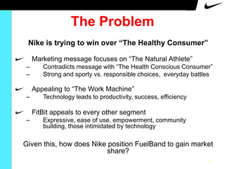 The Problem
Nike is trying to win over “The Healthy Consumer”
Marketing message focuses on “The Natural Athlete”
–
–

Contradicts message with “The Health Conscious Consumer”
Strong and sporty vs. responsible choices, everyday battles

Appealing to “The Work Machine”
–

Technology leads to productivity, success, efficiency

FitBit appeals to every other segment
–

Expressive, ease of use, empowerment, community
building, those intimidated by technology

Given this, how does Nike position FuelBand to gain market
share?
7

 