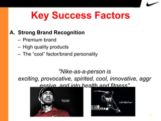 Key Success Factors
A. Strong Brand Recognition
– Premium brand
– High quality products
– The “cool” factor/brand personality

“Nike-as-a-person is
exciting, provocative, spirited, cool, innovative, aggr
essive, and into health and fitness”

8

 
