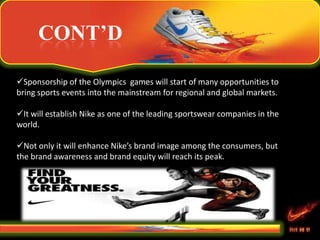 CONT’D
Sponsorship of the Olympics games will start of many opportunities to
bring sports events into the mainstream for regional and global markets.
It will establish Nike as one of the leading sportswear companies in the
world.
Not only it will enhance Nike’s brand image among the consumers, but
the brand awareness and brand equity will reach its peak.
 