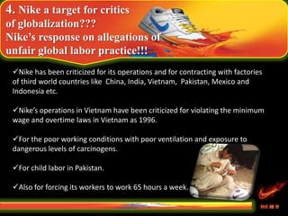 4. Nike a target for critics
of globalization???
Nike’s response on allegations of
unfair global labor practice!!!
Nike has been criticized for its operations and for contracting with factories
of third world countries like China, India, Vietnam, Pakistan, Mexico and
Indonesia etc.
Nike’s operations in Vietnam have been criticized for violating the minimum
wage and overtime laws in Vietnam as 1996.
For the poor working conditions with poor ventilation and exposure to
dangerous levels of carcinogens.
For child labor in Pakistan.
Also for forcing its workers to work 65 hours a week.
 