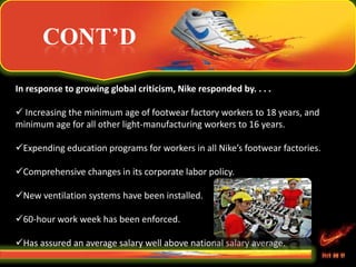 CONT’D
In response to growing global criticism, Nike responded by. . . .
 Increasing the minimum age of footwear factory workers to 18 years, and
minimum age for all other light-manufacturing workers to 16 years.
Expending education programs for workers in all Nike’s footwear factories.
Comprehensive changes in its corporate labor policy.
New ventilation systems have been installed.
60-hour work week has been enforced.
Has assured an average salary well above national salary average.
 