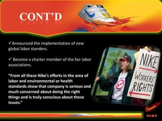 CONT’D
Announced the implementation of new
global labor standers.
 Become a charter member of the fair labor
associations.
“From all these Nike’s efforts in the area of
labor and environmental or health
standards show that company is serious and
much concerned about doing the right
things and is truly conscious about these
issues.”
 