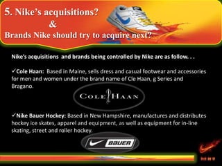 5. Nike’s acquisitions?
&
Brands Nike should try to acquire next?
Nike’s acquisitions and brands being controlled by Nike are as follow. . .
Cole Haan: Based in Maine, sells dress and casual footwear and accessories
for men and women under the brand name of Cle Haan, g Series and
Bragano.
Nike Bauer Hockey: Based in New Hampshire, manufactures and distributes
hockey ice skates, apparel and equipment, as well as equipment for in-line
skating, street and roller hockey.
 