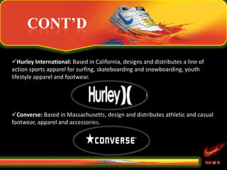 CONT’D
Hurley International: Based in California, designs and distributes a line of
action sports apparel for surfing, skateboarding and snowboarding, youth
lifestyle apparel and footwear.
Converse: Based in Massachusetts, design and distributes athletic and casual
footwear, apparel and accessories.
 