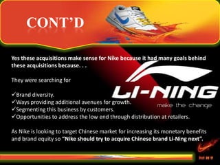 CONT’D
Yes these acquisitions make sense for Nike because it had many goals behind
these acquisitions because. . .
They were searching for
Brand diversity.
Ways providing additional avenues for growth.
Segmenting this business by customers.
Opportunities to address the low end through distribution at retailers.
As Nike is looking to target Chinese market for increasing its monetary benefits
and brand equity so “Nike should try to acquire Chinese brand Li-Ning next”.
 