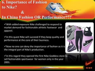 6. Importance of Fashion
to Nike?
&
In China Fashion OR Performance???
With added exposure Nike challenged to respond to
market demand for fashionable athletic footwear and
apparel.
In this quest Nike will succeed if they keep quality and
performance at the core of their business.
Now no one can deny the importance of fashion as it is
the integral part of Nike’s production.
In this regard they opened the first Nike Goddess store to
sell fashionable sportswear for women only in the year
2001.
 