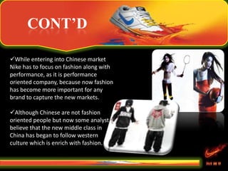 CONT’D
While entering into Chinese market
Nike has to focus on fashion along with
performance, as it is performance
oriented company, because now fashion
has become more important for any
brand to capture the new markets.
Although Chinese are not fashion
oriented people but now some analyst
believe that the new middle class in
China has began to follow western
culture which is enrich with fashion.
 