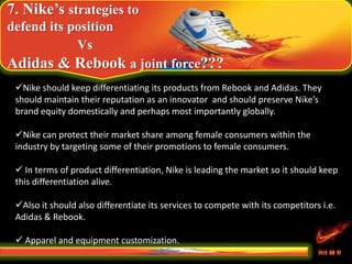 7. Nike’s strategies to
defend its position
Vs
Adidas & Rebook a joint force???
Nike should keep differentiating its products from Rebook and Adidas. They
should maintain their reputation as an innovator and should preserve Nike’s
brand equity domestically and perhaps most importantly globally.
Nike can protect their market share among female consumers within the
industry by targeting some of their promotions to female consumers.
 In terms of product differentiation, Nike is leading the market so it should keep
this differentiation alive.
Also it should also differentiate its services to compete with its competitors i.e.
Adidas & Rebook.
 Apparel and equipment customization.
 