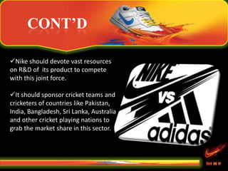 CONT’D
Nike should devote vast resources
on R&D of its product to compete
with this joint force.
It should sponsor cricket teams and
cricketers of countries like Pakistan,
India, Bangladesh, Sri Lanka, Australia
and other cricket playing nations to
grab the market share in this sector.
 
