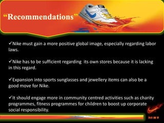 Recommendations
Nike must gain a more positive global image, especially regarding labor
laws.
Nike has to be sufficient regarding its own stores because it is lacking
in this regard.
Expansion into sports sunglasses and jewellery items can also be a
good move for Nike.
It should engage more in community centred activities such as charity
programmes, fitness programmes for children to boost up corporate
social responsibility.
 