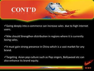 CONT’D
Going deeply into e-commerce can increase sales due to high internet
users.
Nike should Strengthen distribution in regions where it is currently
losing sales.
It must gain strong presence in China which is a vast market for any
brand.
Targeting Asian pop culture such as Pop singers, Bollywood etc can
also enhance its brand equity.
 