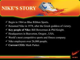NIKE’S STORY
 Begin in 1964 as Blue Ribbon Sports.
 Renamed Nike in 1978, after the Greek goddess of victory.
 Key people of Nike: Bill Bowerman & Phil Knight.
 Headquarters in Beaverton, Oregon , USA.
 World’s most competitive sports and fitness company.
 Nike employees over 26,000 people.
 Current CEO: Mark Parker.
 