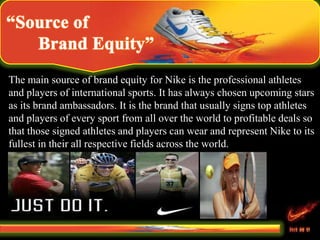 The main source of brand equity for Nike is the professional athletes
and players of international sports. It has always chosen upcoming stars
as its brand ambassadors. It is the brand that usually signs top athletes
and players of every sport from all over the world to profitable deals so
that those signed athletes and players can wear and represent Nike to its
fullest in their all respective fields across the world.
 