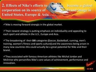 2. Effects of Nike's efforts to become a global
corporation on its source of brand image in
United States, Europe & Asia. . .
Nike is moving forward strongly in the global market.
Their newest strategy is putting emphasis on individuality and appealing to
each sport and athlete in the U.S , Europe and Asia.
The broadening of their SIX categories (Soccer, Basketball, running, men’s
training, women’s fitness and sports culture) and the awareness being arisen in
many new countries this could actually be a great potential for Nike and their
brand.
They associated with famous American athletes like Michal Jordan and
McEnroe who personifies Nike’s core values of achievement, performance and
innovation.
 