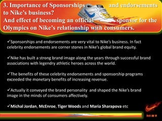 3. Importance of Sponsorships and endorsements
to Nike’s business?
And effect of becoming an official sponsor for the
Olympics on Nike’s relationship with consumers.
Sponsorships and endorsements are very vital to Nike’s business. In fact
celebrity endorsements are corner stones in Nike’s global brand equity.
Nike has built a strong brand image along the years through successful brand
associations with legendry athletic heroes across the world.
The benefits of these celebrity endorsements and sponsorship programs
exceeded the monetary benefits of increasing revenue.
Actually it conveyed the brand personality and shaped the Nike’s brand
image in the minds of consumers affectively.
Michal Jordan, McEnroe, Tiger Woods and Maria Sharapova etc
 