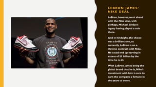 L EBRON JA M ES ’
N IK E DEA L
LeBron, however, went ahead
with the Nike deal, with
perhaps, Michael Jordan’s
legacy having played a role
there.
And in hindsight, the choice
was a brilliant one, as
currently, LeBron is on a
lifetime contract with Nike.
He could end up earning in
excess of $1 billion by the
time he is 64.
With LeBron James being the
global brand that he is, Nike’s
investment with him is sure to
earn the company a fortune in
the years to come.
 