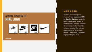 N IK E L OGO
The Nike Swoosh corporate
trademark was created in 1971
by Carolyn Davidson while she
was a graphic design student at
Portland State University. Davidson
started as a journalism major but
switched to design after taking a
design course to "fill an empty
elective." She attained a bachelor's
in graphic design in 1971.
 