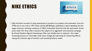 NIKE ETHICS
• Nike had been accused of using sweatshops to produce its sneakers and activewear since the
1970s, but it was only in 1991 when activist Jeff Ballinger published a report detailing the low
wages and poor working conditions in Nike’s Indonesian factories that the sportswear brand
came under fire. Soon after, it became the subject of an aggressive and sustained campaign
by United Students Against Sweatshops. Nike was initially slow to respond—but under
increasing pressure, it eventually made some changes by improving its monitoring efforts,
raising the minimum age of workers, and increasing factory audits.
 