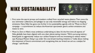 NIKE SUSTAINABILITY
• First came the sports jerseys and sneakers crafted from recycled waste plastics.Then came the
eco swimwear collections, and pledges to use only renewable energy and reduce its shipping
emissions. Now, Nike has gone one further in its sustainability agenda with its “Move to Zero”
campaign – a commitment to reduce the American sportswear giant’s carbon emissions and
waste to zero.
• Move to Zero is Nike’s most ambitious undertaking to date. It’s the first time all aspects of
Nike globally have been aligned with one clear planet-saving mission.“We’re pursuing science-
based goals to aggressively reduce our carbon footprint and are innovating to reduce waste,”
says Rustique-Petteni.Tying it up under this one broad-reaching initiative is “really about making
the statement of future commitment and recognising that our brand can act as a catalyst for
change,” said Kinder.
 