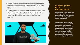 L EBRON JA M ES
N IK E
EN DORS EM E N T
• Adidas, Reebok, and Nike pitched their plan to LeBron
and after several meetings, LeBron decided to go with
Nike.
• Adidas pitched an amount of $60 million, whereas Nike
offered him $87 million. Reebok offered $115 million
which was $28 million more than what Nike was
offering.
LeBron James’s Nike deal is one
of the highest paying deals in the
world of sport. In 2003 he made
the choice of leaving a $115
million Reebok deal.
Young Lebron James was the
number one draft pick in 2003,
picked up by the Cleveland
Cavaliers and he hasn’t looked
back ever since. James shot to
fame even before coming into
the NBA, as he had massive
crowds coming in for his high
school games and was also on
the cover of Sports Illustrated.
 