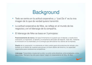 Background
    Todo se centra en la actitud corporativa; y “Just Do it” es la viva
    imagen de lo que de verdad quiere transmitir.

    La actitud corporativa de Nike, se refleja en el mundo de los
    negocios y en el liderazgo de la compañía.

    El liderazgo de Nike se basa en 3 principios:
-   Posicionamiento de marca. Se basa firmemente en la pasión por el deporte, a través de la
    motivación, la inspiración, el desafío y la enseñanza del poder del deporte. Todo ello, mediante
    la innovación en la creatividad y en la energía que demuestran los valores de la empresa.

-   Diseño de la corporación; no solamente en toda nuestra gama de productos de calzado; sino
    también en el diseño de nuestras estructuras y el buen diseño del entorno y la capacidad
    organizativa para mantenernos competitivos.

-   Liderazgo. Transmitido a través de la unión. La unión entre directivos, entre empleados, entre
    deportistas. “Siempre hay sitio para mejora” según el vicepresidente de Nike, W. Blair.
 