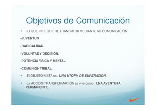 Objetivos de Comunicación
  LO QUE NIKE QUIERE TRANSMITIR MEDIANTE SU COMUNICACIÓN:

-JUVENTUD.

-RADICALIDAD.

-VOLUNTAD Y DECISIÓN.

-POTENCIA FÍSICA Y MENTAL.

-COMUNIÓN TRIBAL.

  -El OBJETO/META es: UNA UTOPÍA DE SUPERACIÓN.

  -La ACCIÓN/TRANSFORMACIÓN se vive como: UNA AVENTURA
  PERMANENTE.
 