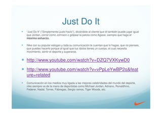 Just Do It
“Just Do It” (“Simplemente/Justo hazlo”), diciéndole al cliente que él también puede jugar igual
que Jordan, correr como Johnson o golpear la pelota como Agassi, siempre que haga el
máximo esfuerzo.

Nike con su popular eslogan y toda su comunicación te cuentan que lo hagas, que no pienses,
que puedes hacerlo porque al igual que tus ídolos tienes un cuerpo, el cual necesita
movimiento, sentir el deporte y superarse.


http://www.youtube.com/watch?v=DZQ7VXKywD0

http://www.youtube.com/watch?v=vPpLeYwBP2o&feat
ure=related
Comunicación en los medios muy ligada a las mejores celebridades del mundo del deporte,
nike siempre va de la mano de deportistas como Michael Jordan, Adriano, Ronaldhino,
Federer, Nadal, Torres, Fábregas, Sergio ramos, Tiger Woods, etc.
 