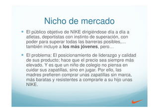 Nicho de mercado
El público objetivo de NIKE dirigiéndose día a día a
atletas, deportistas con instinto de superación, con
poder para superar todas las barreras posibles,…
también incluye a los más jóvenes, pero…
El problema: El posicionamiento de liderazgo y calidad
de sus producto; hace que el precio sea siempre más
elevado. Y es que un niño de colegio no piensa en
cuidar sus zapatillas, sino en jugar. Por ello, las
madres prefieren comprar unas zapatillas sin marca,
más baratas y resistentes a comprarle a su hijo unas
NIKE.
 