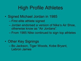 High Profile Athletes
• Signed Michael Jordan in 1985
– First elite athlete signed
– Jordan endorsed a version of Nike’s Air Shoe,
otherwise know as “Air Jordans”.
– From 1985 Nike continued to sign top athletes
• Other Key Signings
– Bo Jackson, Tiger Woods, Kobe Bryant,
Lebron James
 