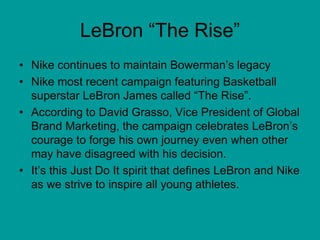 LeBron “The Rise”
• Nike continues to maintain Bowerman’s legacy
• Nike most recent campaign featuring Basketball
superstar LeBron James called “The Rise”.
• According to David Grasso, Vice President of Global
Brand Marketing, the campaign celebrates LeBron’s
courage to forge his own journey even when other
may have disagreed with his decision.
• It’s this Just Do It spirit that defines LeBron and Nike
as we strive to inspire all young athletes.
 