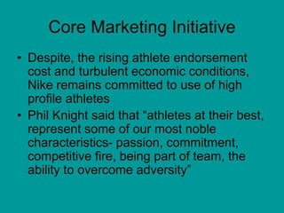 Core Marketing Initiative
• Despite, the rising athlete endorsement
cost and turbulent economic conditions,
Nike remains committed to use of high
profile athletes
• Phil Knight said that “athletes at their best,
represent some of our most noble
characteristics- passion, commitment,
competitive fire, being part of team, the
ability to overcome adversity”
 