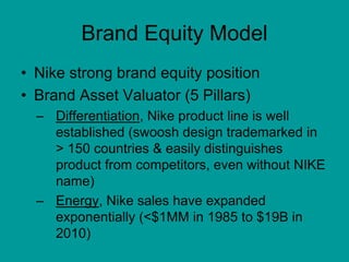 Brand Equity Model
• Nike strong brand equity position
• Brand Asset Valuator (5 Pillars)
– Differentiation, Nike product line is well
established (swoosh design trademarked in
> 150 countries & easily distinguishes
product from competitors, even without NIKE
name)
– Energy, Nike sales have expanded
exponentially (<$1MM in 1985 to $19B in
2010)
 