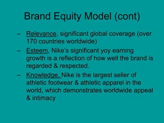 Brand Equity Model (cont)
– Relevance, significant global coverage (over
170 countries worldwide)
– Esteem, Nike’s significant yoy earning
growth is a reflection of how well the brand is
regarded & respected.
– Knowledge, Nike is the largest seller of
athletic footwear & athletic apparel in the
world, which demonstrates worldwide appeal
& intimacy
 