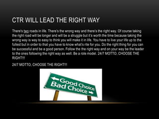 CTR WILL LEAD THE RIGHT WAY
There's two roads in life. There’s the wrong way and there’s the right way. Of course taking
the right road will be longer and will be a struggle but it’s worth the time because taking the
wrong way is way to easy to think you will make it in life. You have to live your life up to the
fullest but in order to that you have to know what’s rite for you. Do the right thing for you can
be successful and be a good person. Follow the the right way and on your way be the leader
to the ones following the right way as well. Be a role model. 24/7 MOTTO, CHOOSE THE
RIGHT!!!
24/7 MOTTO, CHOOSE THE RIGHT!!!

 
