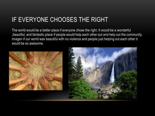 IF EVERYONE CHOOSES THE RIGHT
The world would be a better place if everyone chose the right. It would be a wonderful
,beautiful, and fantastic place if people would help each other out and help out the community.
Imagen if our world was beautiful with no violence and people just helping out each other it
would be so awesome.

 